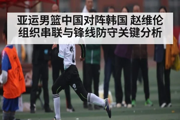 亚运男篮中国对阵韩国 赵维伦组织串联与锋线防守关键分析