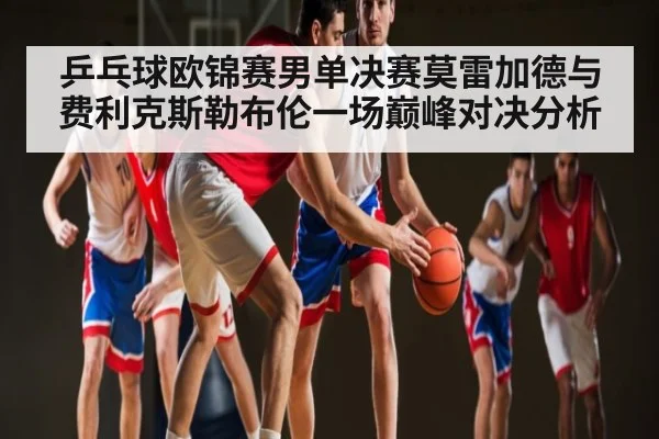 乒乓球欧锦赛男单决赛莫雷加德与费利克斯勒布伦一场巅峰对决分析