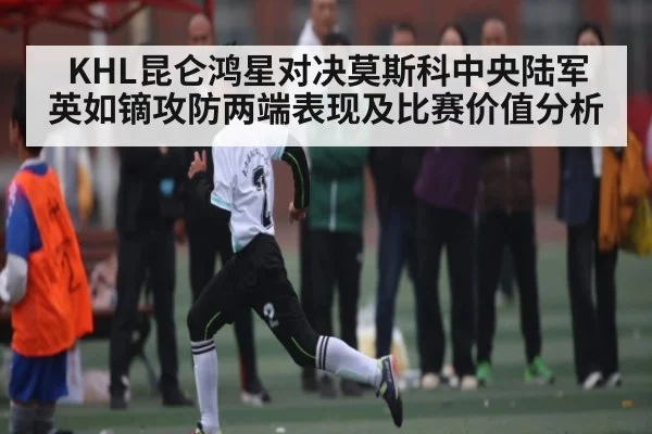 KHL昆仑鸿星对决莫斯科中央陆军 英如镝攻防两端表现及比赛价值分析