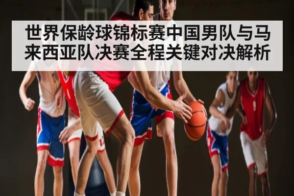 世界保龄球锦标赛中国男队与马来西亚队决赛全程关键对决解析