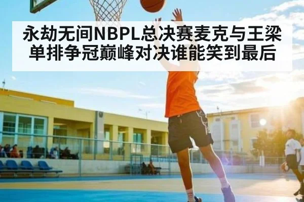 永劫无间NBPL总决赛麦克与王梁单排争冠巅峰对决谁能笑到最后